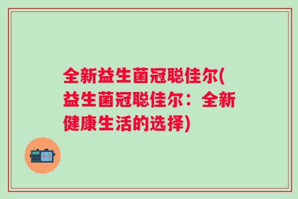 全新益生菌冠聪佳尔(益生菌冠聪佳尔:全新健康生活的选择) 全新益生菌冠聪佳尔(益生菌冠聪佳尔:全新健康生活的选择)