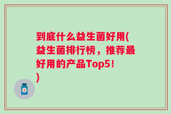 到底什么益生菌好用(益生菌排行榜,推荐好用的产品Top5!) 到底什么益生菌好用(益生菌排行榜,推荐好用的产品Top5!)