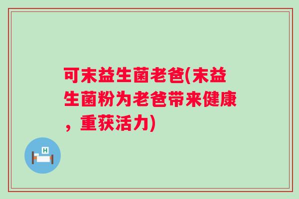 可末益生菌老爸(末益生菌粉为老爸带来健康,重获活力) 可末益生菌老爸(末益生菌粉为老爸带来健康,重获活力)