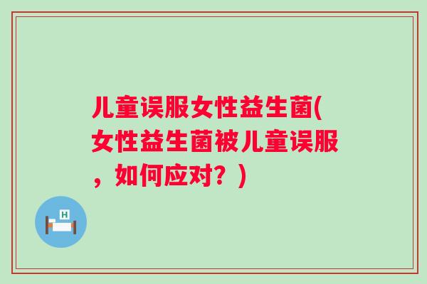 儿童误服女性益生菌(女性益生菌被儿童误服，如何应对？)