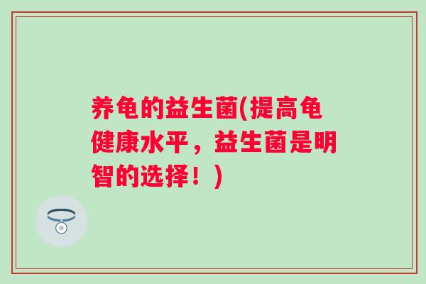 养龟的益生菌(提高龟健康水平,益生菌是明智的选择!) 养龟的益生菌(提高龟健康水平,益生菌是明智的选择!)