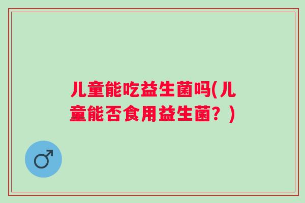儿童能吃益生菌吗(儿童能否食用益生菌？)