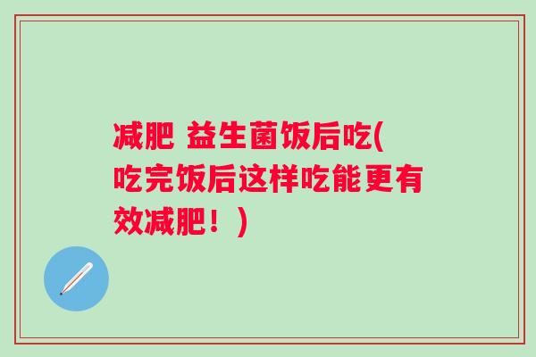  益生菌饭后吃(吃完饭后这样吃能更有效！)
