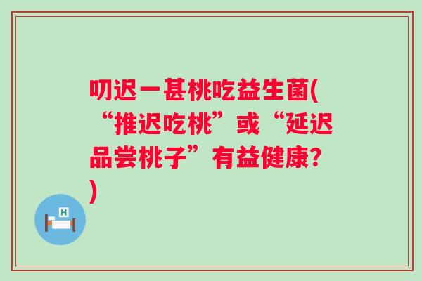 叨迟一甚桃吃益生菌(“推迟吃桃”或“延迟品尝桃子”有益健康?) 叨迟一甚桃吃益生菌(“推迟吃桃”或“延迟品尝桃子”有益健康?)
