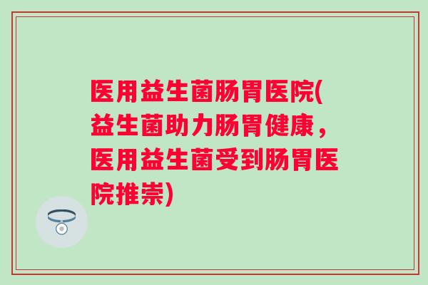 医用益生菌肠胃医院(益生菌助力肠胃健康,医用益生菌受到肠胃医院推崇) 医用益生菌肠胃医院(益生菌助力肠胃健康,医用益生菌受到肠胃医院推崇)