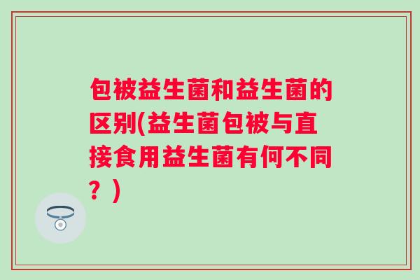 包被益生菌和益生菌的区别(益生菌包被与直接食用益生菌有何不同？)