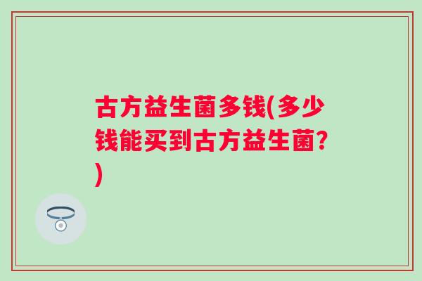 古方益生菌多钱(多少钱能买到古方益生菌?) 古方益生菌多钱(多少钱能买到古方益生菌?)