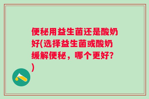 用益生菌还是酸奶好(选择益生菌或酸奶缓解，哪个更好？)