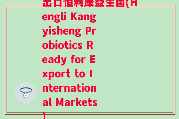 出口恒利康益生菌(Hengli Kangyisheng Probiotics Ready for Export to International Markets)