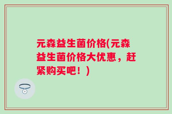 元森益生菌价格(元森益生菌价格大优惠,赶紧购买吧!) 元森益生菌价格(元森益生菌价格大优惠,赶紧购买吧!)