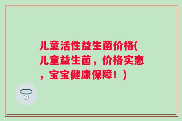 儿童活性益生菌价格(儿童益生菌,价格实惠,宝宝健康保障!) 儿童活性益生菌价格(儿童益生菌,价格实惠,宝宝健康保障!)