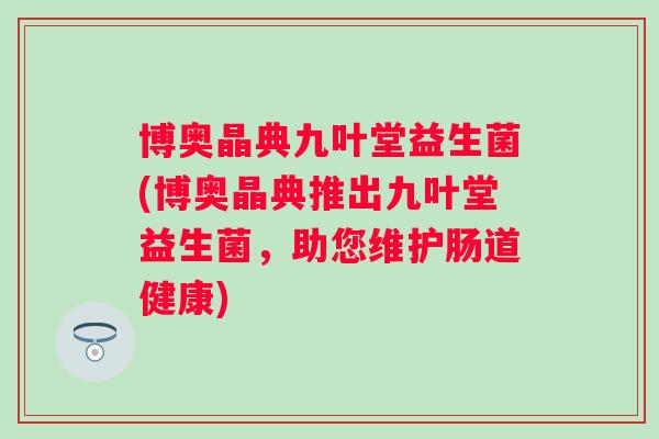 博奥晶典九叶堂益生菌(博奥晶典推出九叶堂益生菌,助您维护肠道健康) 博奥晶典九叶堂益生菌(博奥晶典推出九叶堂益生菌,助您维护肠道健康)