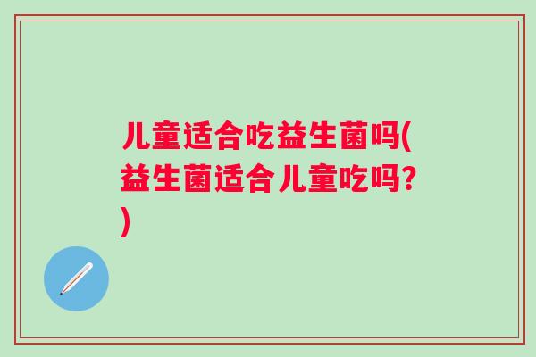 儿童适合吃益生菌吗(益生菌适合儿童吃吗?) 儿童适合吃益生菌吗(益生菌适合儿童吃吗?)