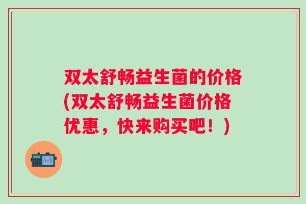 双太舒畅益生菌的价格(双太舒畅益生菌价格优惠,快来购买吧!) 双太舒畅益生菌的价格(双太舒畅益生菌价格优惠,快来购买吧!)