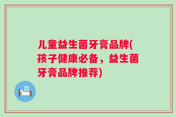 儿童益生菌牙膏品牌(孩子健康必备,益生菌牙膏品牌推荐) 儿童益生菌牙膏品牌(孩子健康必备,益生菌牙膏品牌推荐)
