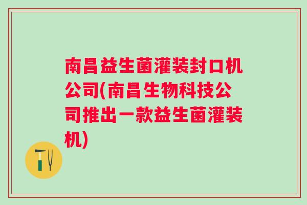 南昌益生菌灌装封口机公司(南昌生物科技公司推出一款益生菌灌装机)