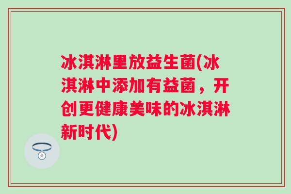 冰淇淋里放益生菌(冰淇淋中添加有益菌,开创更健康美味的冰淇淋新时代) 冰淇淋里放益生菌(冰淇淋中添加有益菌,开创更健康美味的冰淇淋新时代)