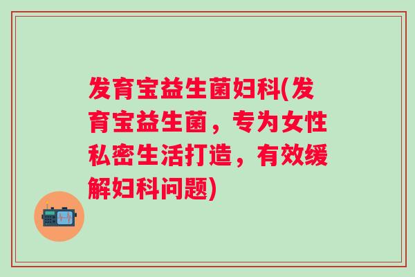 发育宝益生菌(发育宝益生菌，专为女性私密生活打造，有效缓解问题)