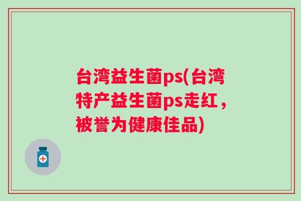 台湾益生菌ps(台湾特产益生菌ps走红，被誉为健康佳品)