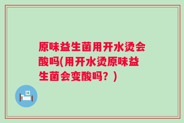原味益生菌用开水烫会酸吗(用开水烫原味益生菌会变酸吗？)