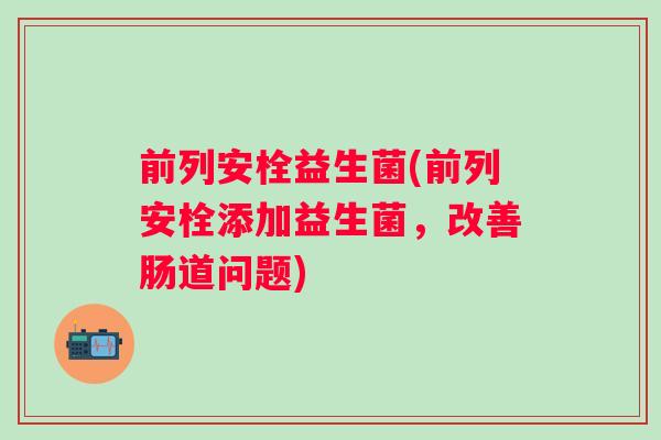 前列安栓益生菌(前列安栓添加益生菌，改善肠道问题)