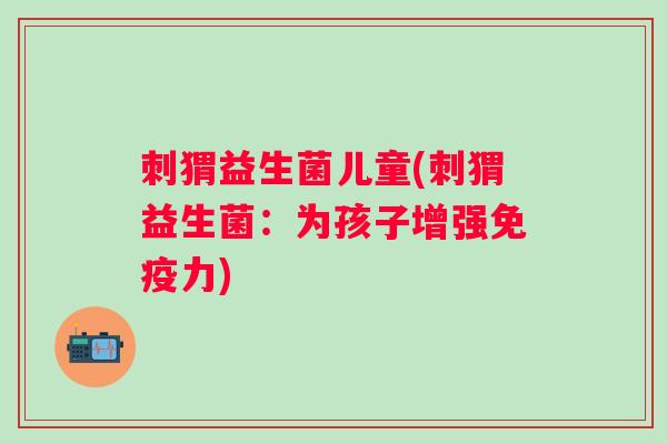 刺猬益生菌儿童(刺猬益生菌：为孩子增强力)
