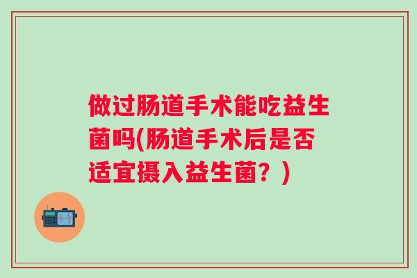 做过肠道手术能吃益生菌吗(肠道手术后是否适宜摄入益生菌?) 做过肠道手术能吃益生菌吗(肠道手术后是否适宜摄入益生菌?)