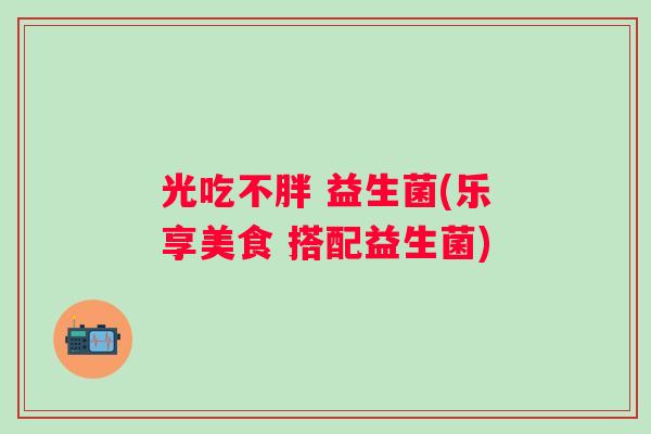 光吃不胖 益生菌(乐享美食 搭配益生菌)