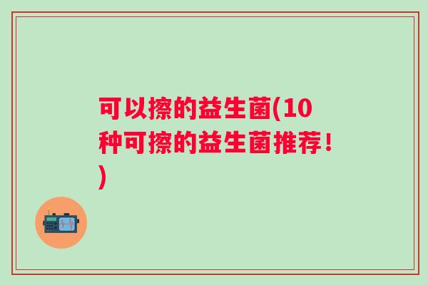 可以擦的益生菌(10种可擦的益生菌推荐!) 可以擦的益生菌(10种可擦的益生菌推荐!)