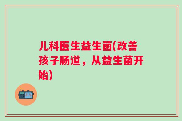 儿科医生益生菌(改善孩子肠道，从益生菌开始)