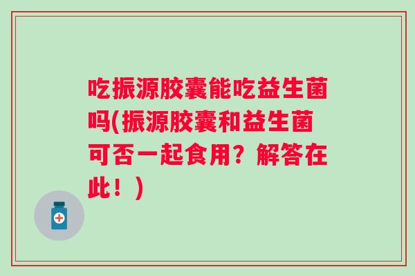 吃振源胶囊能吃益生菌吗(振源胶囊和益生菌可否一起食用？解答在此！)