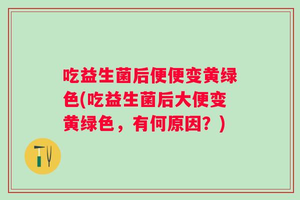 吃益生菌后便便变黄绿色(吃益生菌后大便变黄绿色，有何原因？)