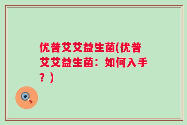 优普艾艾益生菌(优普艾艾益生菌:如何入手?) 优普艾艾益生菌(优普艾艾益生菌:如何入手?)