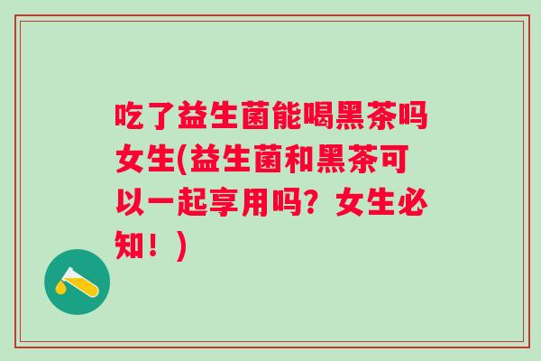 吃了益生菌能喝黑茶吗女生(益生菌和黑茶可以一起享用吗?女生必知!) 吃了益生菌能喝黑茶吗女生(益生菌和黑茶可以一起享用吗?女生必知!)