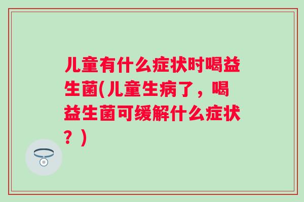 儿童有什么症状时喝益生菌(儿童生了，喝益生菌可缓解什么症状？)