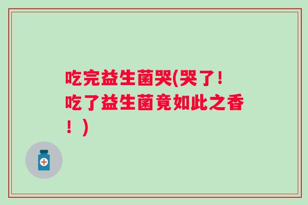 吃完益生菌哭(哭了！吃了益生菌竟如此之香！)