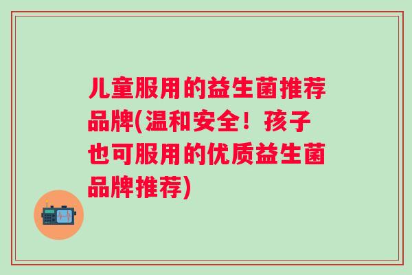儿童服用的益生菌推荐品牌(温和安全!孩子也可服用的优质益生菌品牌推荐) 儿童服用的益生菌推荐品牌(温和安全!孩子也可服用的优质益生菌品牌推荐)