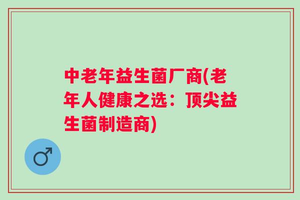 中老年益生菌厂商(老年人健康之选:益生菌制造商) 中老年益生菌厂商(老年人健康之选:益生菌制造商)