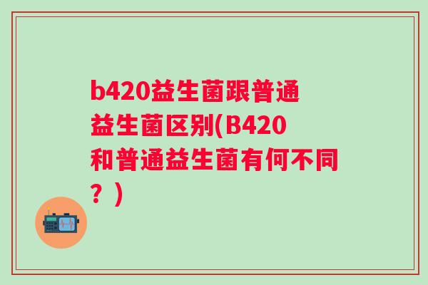 b420益生菌跟普通益生菌区别(B420和普通益生菌有何不同?) b420益生菌跟普通益生菌区别(B420和普通益生菌有何不同?)