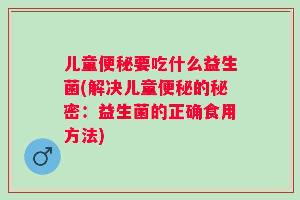 儿童要吃什么益生菌(解决儿童的秘密：益生菌的正确食用方法)