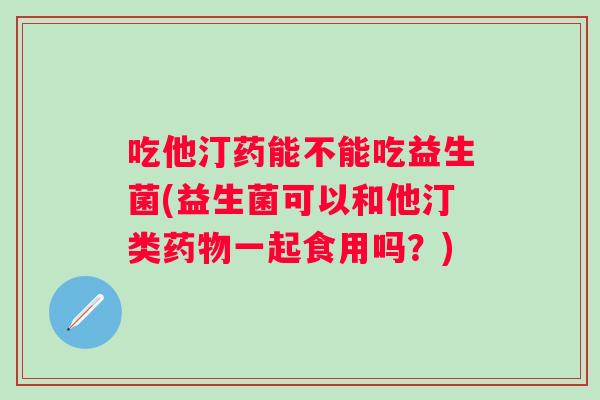 吃他汀药能不能吃益生菌(益生菌可以和他汀类一起食用吗?) 吃他汀药能不能吃益生菌(益生菌可以和他汀类一起食用吗?)