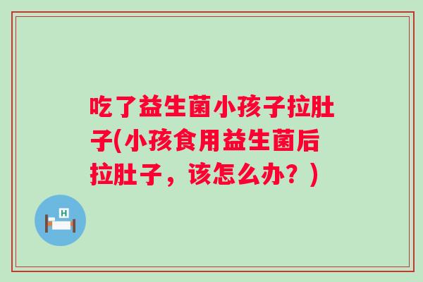 吃了益生菌小孩子拉肚子(小孩食用益生菌后拉肚子，该怎么办？)