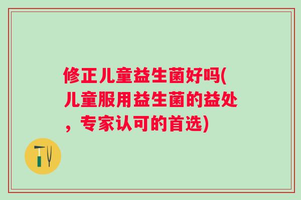 修正儿童益生菌好吗(儿童服用益生菌的益处，专家认可的首选)