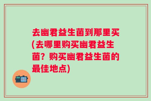 去幽君益生菌到那里买(去哪里购买幽君益生菌?购买幽君益生菌的佳地点) 去幽君益生菌到那里买(去哪里购买幽君益生菌?购买幽君益生菌的佳地点)