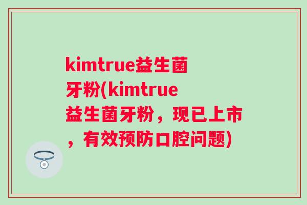 kimtrue益生菌牙粉(kimtrue益生菌牙粉,现已上市,有效口腔问题) kimtrue益生菌牙粉(kimtrue益生菌牙粉,现已上市,有效口腔问题)