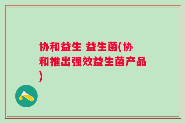 协和益生 益生菌(协和推出强效益生菌产品) 协和益生 益生菌(协和推出强效益生菌产品)
