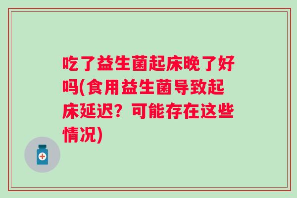 吃了益生菌起床晚了好吗(食用益生菌导致起床延迟?可能存在这些情况) 吃了益生菌起床晚了好吗(食用益生菌导致起床延迟?可能存在这些情况)