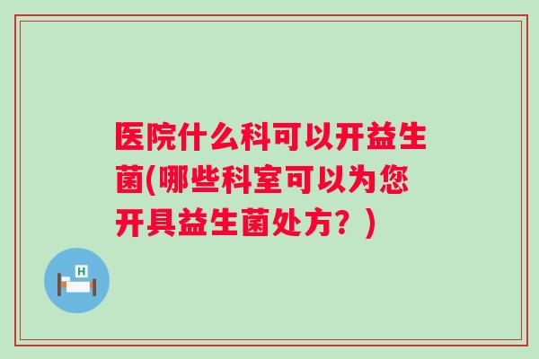 医院什么科可以开益生菌(哪些科室可以为您开具益生菌处方？)