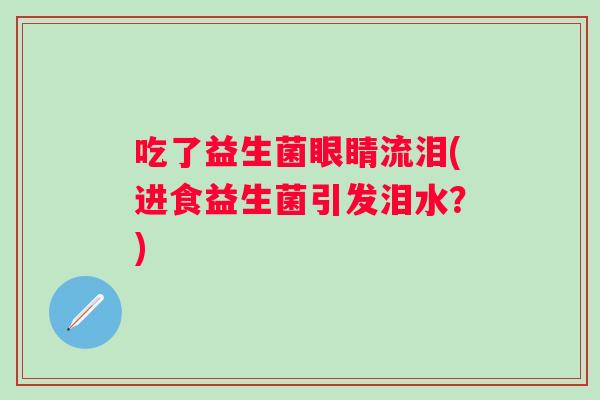 吃了益生菌眼睛流泪(进食益生菌引发泪水?) 吃了益生菌眼睛流泪(进食益生菌引发泪水?)