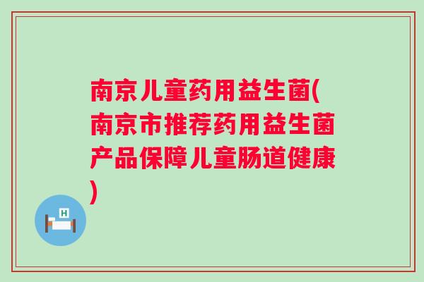 南京儿童药用益生菌(南京市推荐药用益生菌产品保障儿童肠道健康) 南京儿童药用益生菌(南京市推荐药用益生菌产品保障儿童肠道健康)